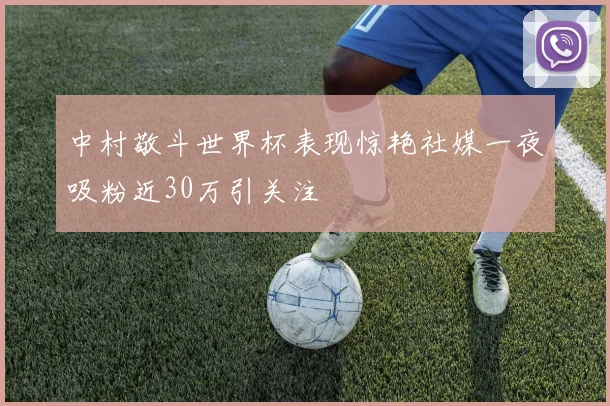 中村敬斗世界杯表现惊艳社媒一夜吸粉近30万引关注