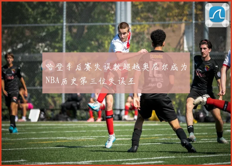 哈登季后赛失误数超越奥尼尔成为NBA历史第三位失误王