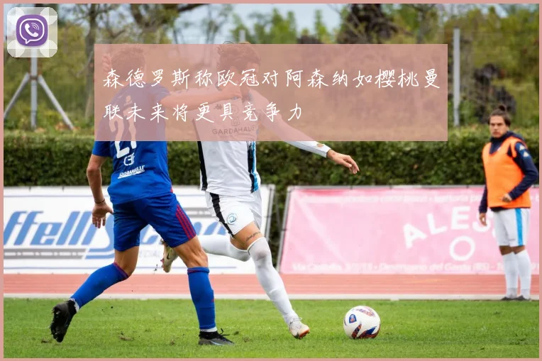 森德罗斯称欧冠对阿森纳如樱桃曼联未来将更具竞争力