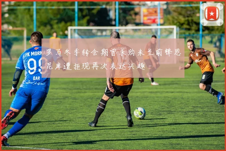 罗马冬季转会期曾求购米兰前锋恩昆库遭拒现再次表达兴趣