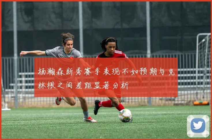 杨瀚森新秀赛季表现不如预期与克林根之间差距显著分析