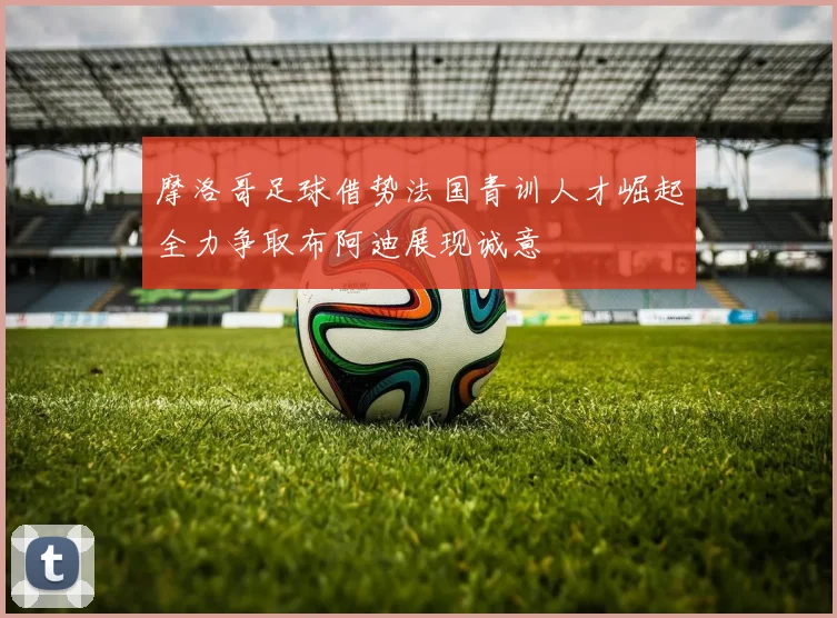 摩洛哥足球借势法国青训人才崛起全力争取布阿迪展现诚意