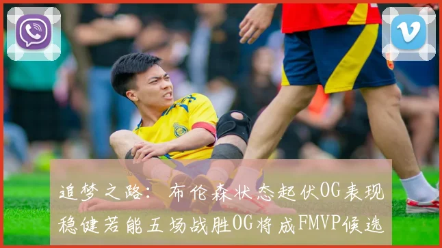 追梦之路：布伦森状态起伏OG表现稳健若能五场战胜OG将成FMVP候选