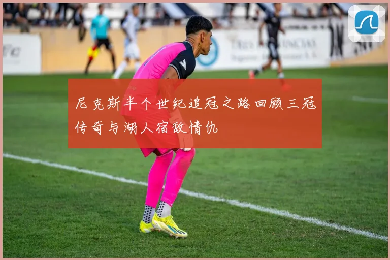 尼克斯半个世纪追冠之路回顾三冠传奇与湖人宿敌情仇