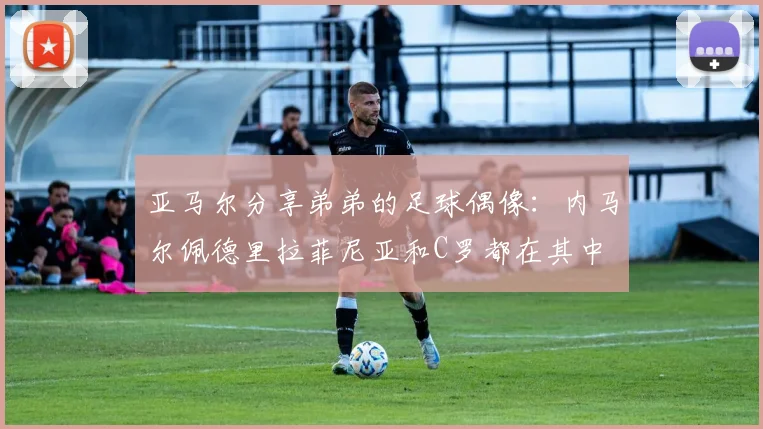 亚马尔分享弟弟的足球偶像：内马尔佩德里拉菲尼亚和C罗都在其中