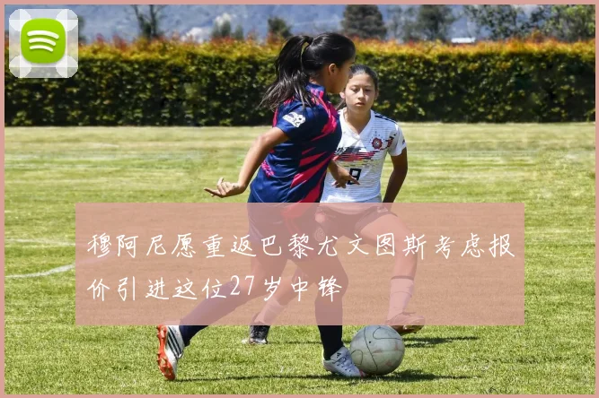 穆阿尼愿重返巴黎尤文图斯考虑报价引进这位27岁中锋