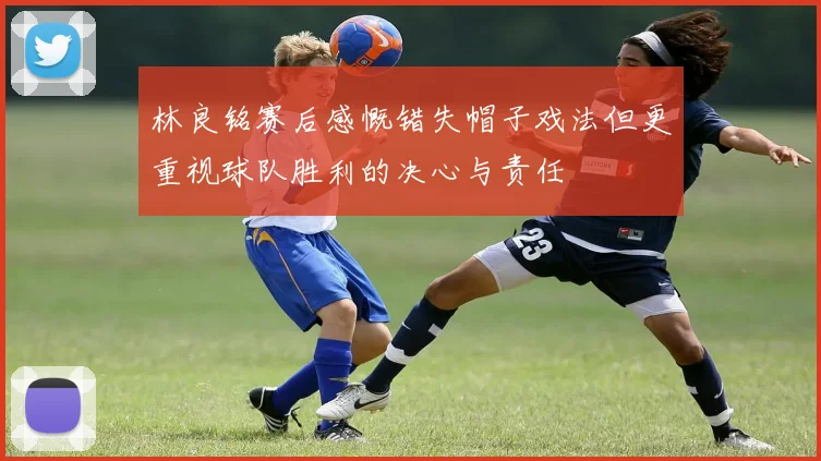 林良铭赛后感慨错失帽子戏法但更重视球队胜利的决心与责任