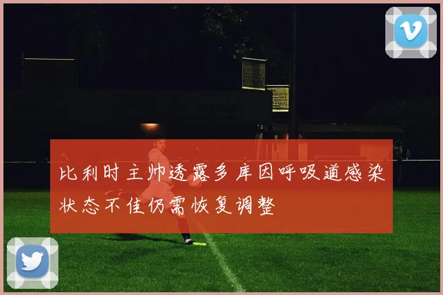 比利时主帅透露多库因呼吸道感染状态不佳仍需恢复调整