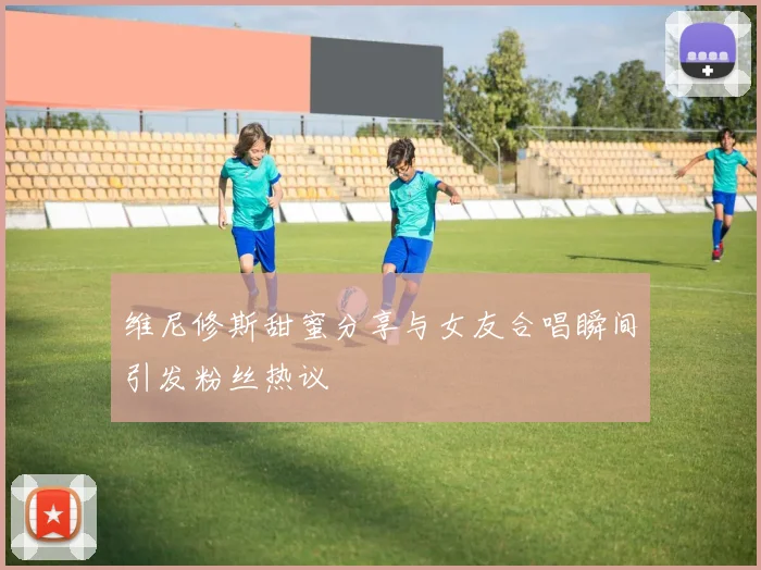 维尼修斯甜蜜分享与女友合唱瞬间引发粉丝热议