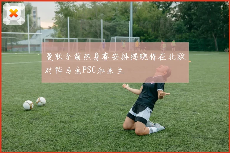 曼联季前热身赛安排揭晓将在北欧对阵马竞PSG和米兰