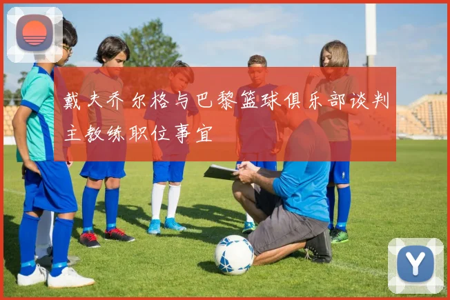 戴夫乔尔格与巴黎篮球俱乐部谈判主教练职位事宜