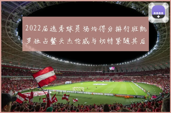2022届选秀球员场均得分排行班凯罗独占鳌头杰伦威与切特紧随其后