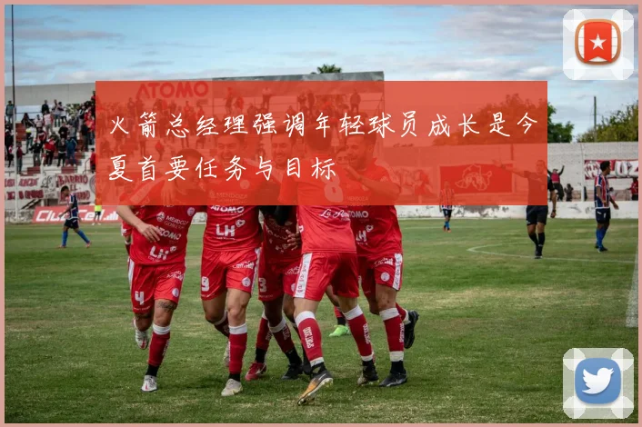 火箭总经理强调年轻球员成长是今夏首要任务与目标