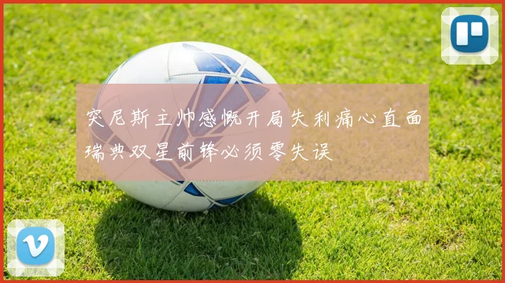 突尼斯主帅感慨开局失利痛心直面瑞典双星前锋必须零失误